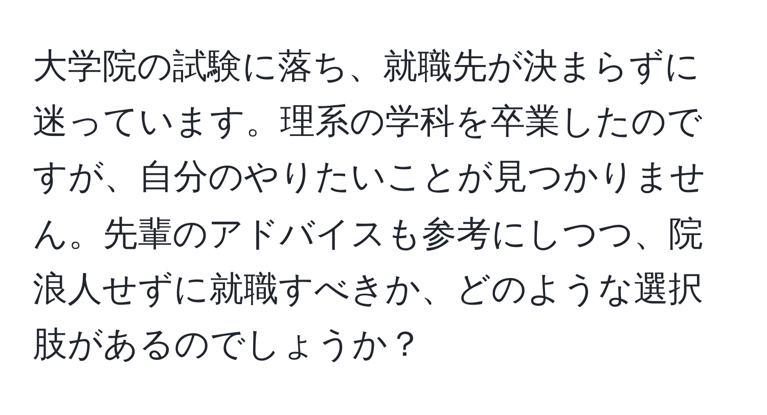 大学院の試験に落ち、就職先が決まらずに迷っています。理系の学科を卒業したのですが、自分のやりたいことが見つかりません。先輩のアドバイスも参考にしつつ、院浪人せずに就職すべきか、どのような選択肢があるのでしょうか？