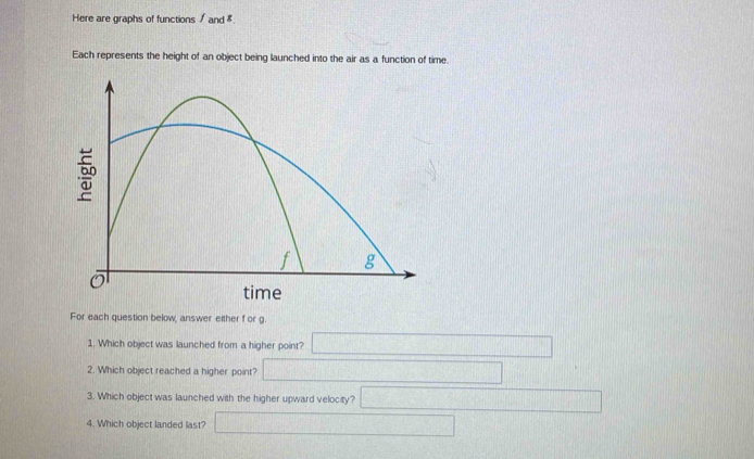 Here are graphs of functions / and 8.
Each represents the height of an object being launched into the air as a function of time.
For each question below, answer either f or g.
1. Which object was launched from a higher point? ∴ △ ABC-1△ ACDA)· (100* 0.7
2. Which object reached a higher point? △ AlO_UNH_△ OCl -130
3. Which object was launched with the higher upward velocity? □ 
4. Which object landed last □  □ /□  