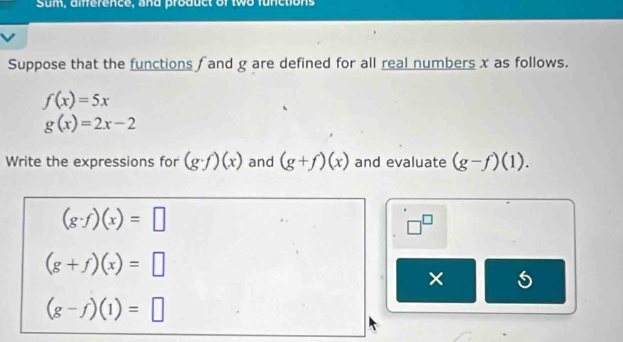 Sum, amerence, and product of two functions 
Suppose that the functions fand g are defined for all real numbers x as follows.
f(x)=5x
g(x)=2x-2
Write the expressions for (g· f)(x) and (g+f)(x) and evaluate (g-f)(1).
(g· f)(x)=□
□^(□)
(g+f)(x)=□
×
(g-f)(1)=□