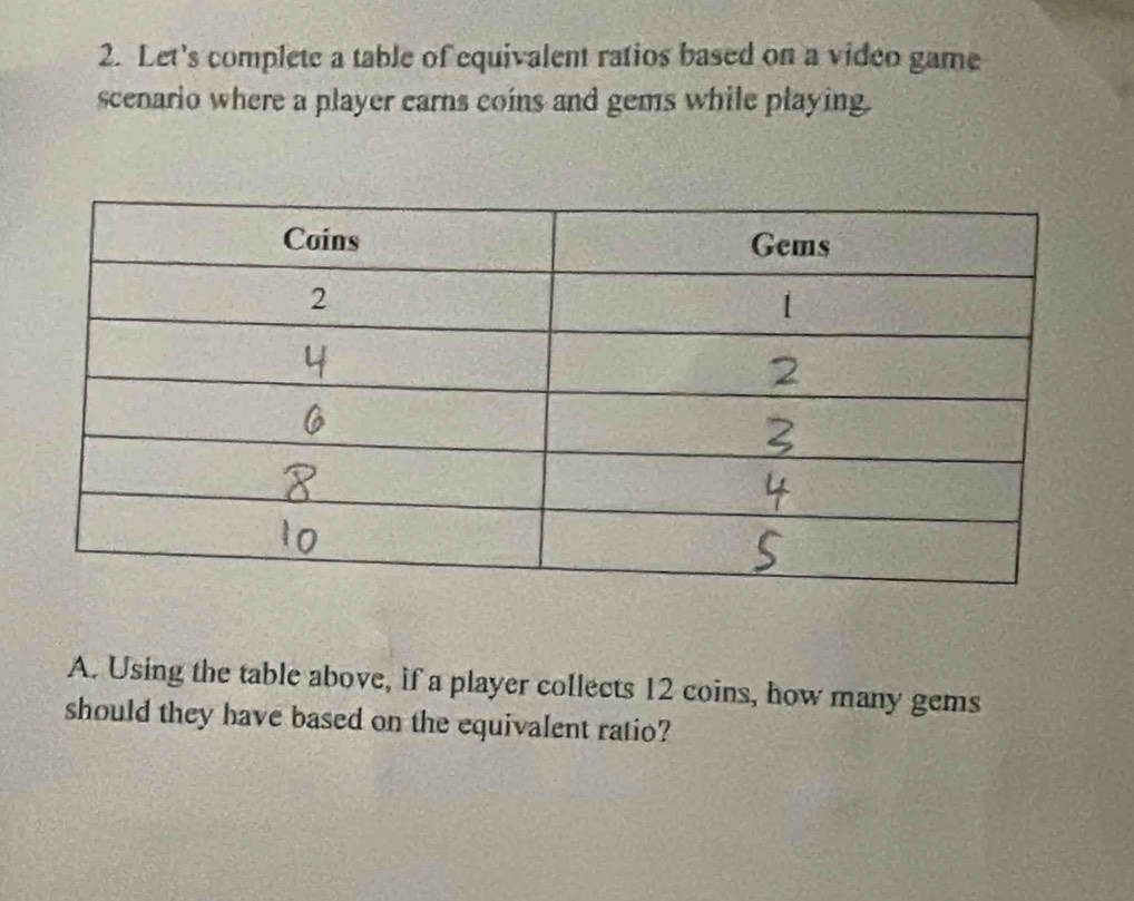 Let's complete a table of equivalent ratios based on a video game 
scenario where a player earns coins and gems while playing. 
A. Using the table above, if a player collects 12 coins, how many gems 
should they have based on the equivalent ratio?