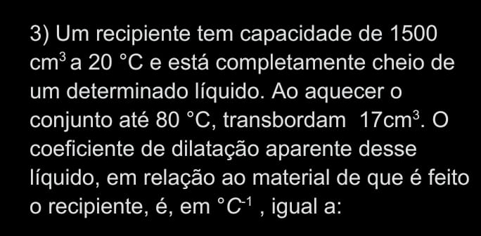 Um recipiente tem capacidade de 1500
cm^3 a 20°C e está completamente cheio de 
um determinado líquido. Ao aquecer o 
conjunto até 80°C , transbordam 17cm^3. O 
coeficiente de dilatação aparente desse 
líquido, em relação ao material de que é feito 
o recipiente, é, em°C^(-1) , igual a: