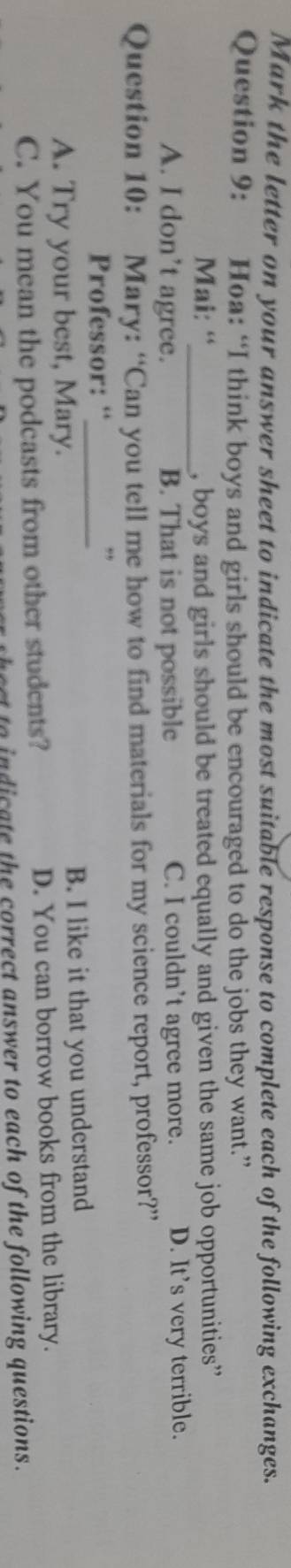 Mark the letter on your answer sheet to indicate the most suitable response to complete each of the following exchanges.
Question 9: Hoa: “I think boys and girls should be encouraged to do the jobs they want.”
Mai: “_ , boys and girls should be treated equally and given the same job opportunities”
A. I don’t agree. B. That is not possible C. I couldn’t agree more. D. It's very terrible.
Question 10: Mary: “Can you tell me how to find materials for my science report, professor?”
Professor: “_
A. Try your best, Mary. B. I like it that you understand
C. You mean the podcasts from other students? D. You can borrow books from the library.
hect to indicate the correct answer to each of the following questions.