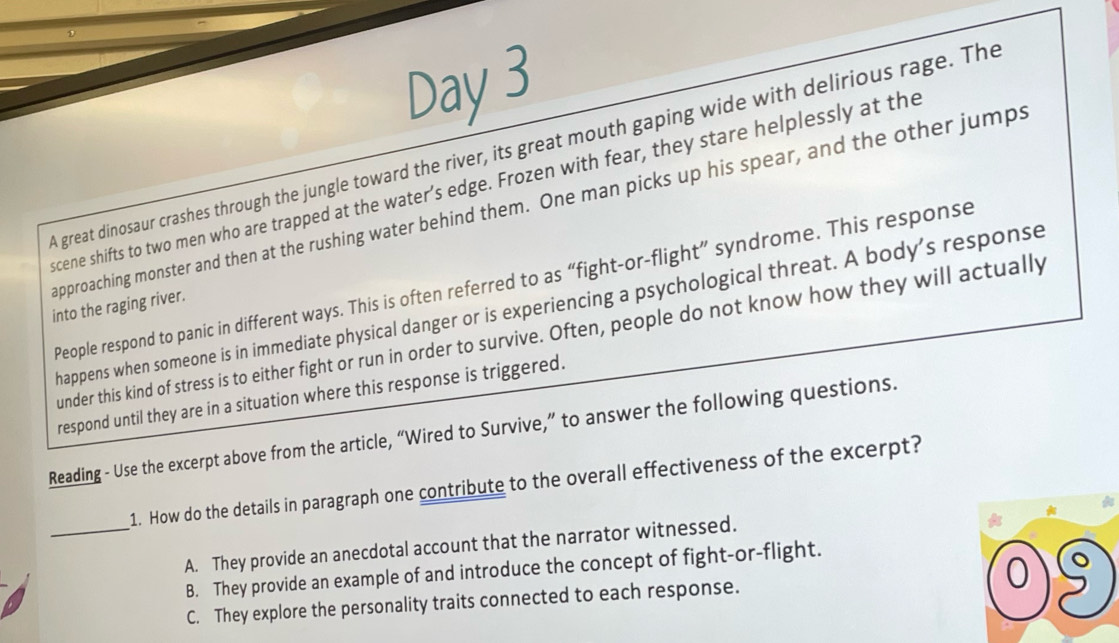 Day 3
A great dinosaur crashes through the jungle toward the river, its great mouth gaping wide with delirious rage. The
scene shifts to two men who are trapped at the water’s edge. Frozen with fear, they stare helplessly at the
approaching monster and then at the rushing water behind them. One man picks up his spear, and the other jumps
People respond to panic in different ways. This is often referred to as “fight-or-flight” syndrome. This response
into the raging river. happens when someone is in immediate physical danger or is experiencing a psychological threat. A body’s response
under this kind of stress is to either fight or run in order to survive. Often, people do not know how they will actually
respond until they are in a situation where this response is triggered.
Reading - Use the excerpt above from the article, “Wired to Survive,” to answer the following questions.
1. How do the details in paragraph one contribute to the overall effectiveness of the excerpt?
_A. They provide an anecdotal account that the narrator witnessed.
B. They provide an example of and introduce the concept of fight-or-flight.
C. They explore the personality traits connected to each response. 0