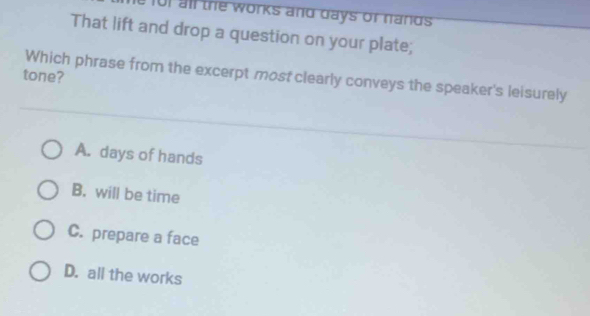 101 all the works and days of nands
That lift and drop a question on your plate;
tone?
Which phrase from the excerpt most clearly conveys the speaker's leisurely
A. days of hands
B. will be time
C. prepare a face
D. all the works