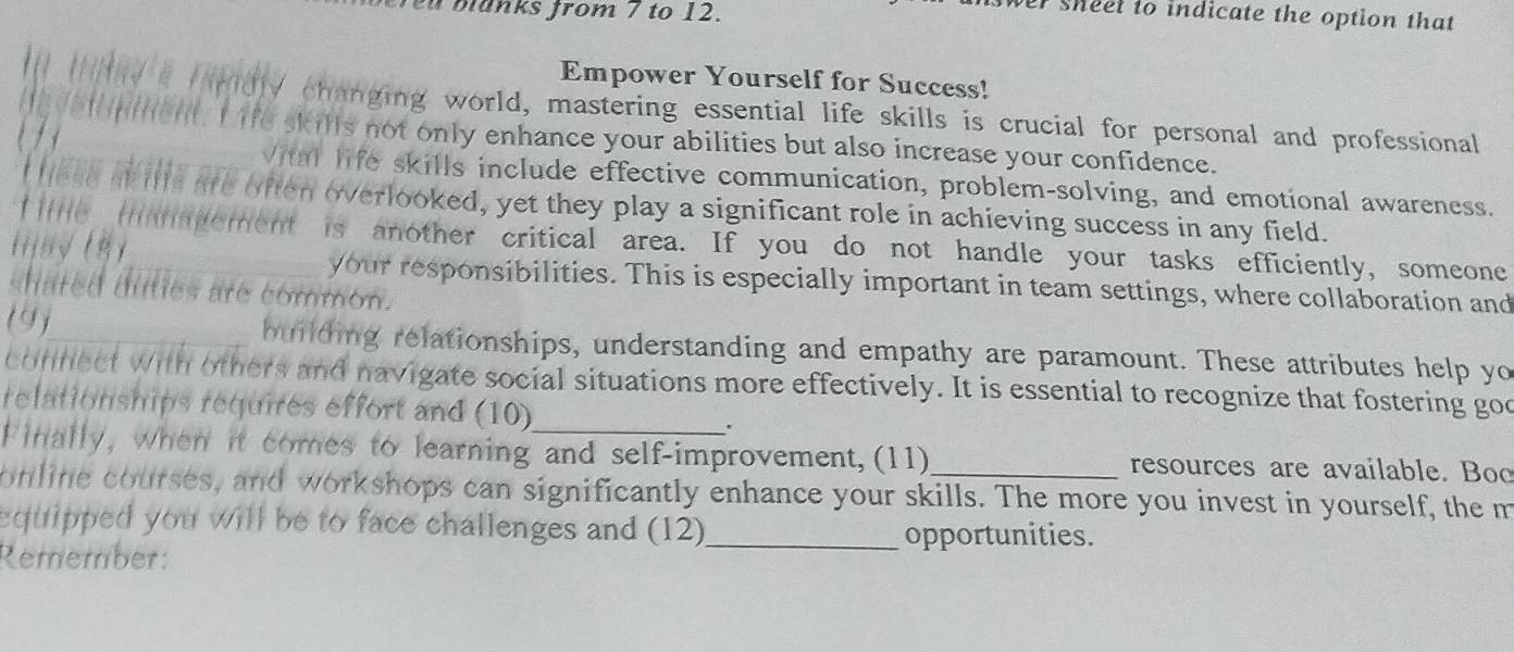 manks from 7 to 12. 
wer sheel to indicate the option that 
Empower Yourself for Success! 
ly a Hrdly changing world, mastering essential life skills is crucial for personal and professional 

e vel nment. I ife skills not only enhance your abilities but also increase your confidence. 
Vital life skills include effective communication, problem-solving, and emotional awareness. 
IHese skills are often overlooked, yet they play a significant role in achieving success in any field. 
f ite mam pement is another critical area. If you do not handle your tasks efficiently, someone 
(ɨj/ √ ( ) 
your responsibilities. This is especially important in team settings, where collaboration and 
shated dulies are common. 
(9)_ building relationships, understanding and empathy are paramount. These attributes help yo 
connect with others and navigate social situations more effectively. It is essential to recognize that fostering goo 
relationships requires effort and (10) 
_. 
Finally, when it comes to learning and self-improvement, (11) resources are available. Boo 
online courses, and workshops can significantly enhance your skills. The more you invest in yourself, the m 
equipped you will be to face challenges and (12)_ opportunities. 
Remember: