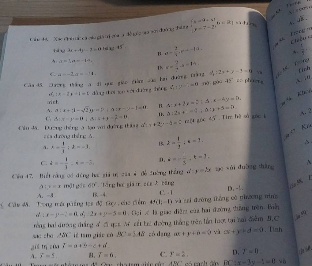 Trong
Δ ixcos c
Câu 44. Xác định tất cà các giá trị của # để góc tạo bởi đường thắng beginarrayl x=9+at y=7-2tendarray. (t∈ R) và đường A. sqrt(8).
tháng 3x+4y-2=0 bằng 45°.
54. Trong n
Chiều c:
B. a= 2/7 ,a=-14.
A.  1/5 ·
A. a=1,a=-14.
D. a= 2/7 ,a=14.
C. a=-2,a=-14.
Tính
Câu 45. Đường thắng A đi qua giao điểm của hai đường thắng d_1:2x+y-3=0 vù  55. Trong
d_2:x-2y+1=0 đồng thời tạo với đường thắng d_3:y-1=0 một góc 45° có phương A. 10.
trình
A. △ :x+(1-sqrt(2))y=0:△ :x-y-1=0. B. △ :x+2y=0;△ :x-4y=0.
56. Khoa
C. △ :x-y=0;△ :x+y-2=0. D. △ :2x+1=0:△ :y+5=0.
A. 2
Câu 46. Đường thắng A tạo với đường thắng d: x+2y-6=0 một góc 45°. Tìm hệ số góc k
của đường thắng A.
i 57. Kh
A. k= 1/3 :k=-3.
B. k= 1/3 ;k=3.
△:
C. k=- 1/3 ;k=-3.
D. k=- 1/3 ;k=3.
Cầu 47. Biết rằng có đúng hai giá trị của k đề đường thắng d:y=kx tạo với đường thǎng^(△ :y=x một góc 60^circ). Tổng hai giá trị của k bằng
Cầu 58. E
A. -8 . B. -4. C. -1. D. -1.
Câu 48. Trong mặt phẳng tọa độ Oxy, cho điểm M(1;-1) và hai đường thắng có phương trình
d_1:x-y-1=0,d_2:2x+y-5=0 Gọi  là giao điểm của hai đường thắng trên. Biết
rằng hai đường thắng đ đi qua M cắt hai đường thẳng trên lần lượt tại hai điểm B.C Cu 59.
sao cho ABC là tam giác có BC=3AB có dạng ax+y+b=0 và cx+y+d=0. Tinh
giá trị của T=a+b+c+d.
A. T=5. B. T=6. C. T=2.
D. T=0.
(ia 60.
ong mặt nhẳng toa đô Oxy, cho tam giác cân ABC có canh đáy BC:x-3y-1=0 và