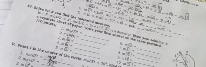 mwidehat JGH= _ mwidehat JHK= m∠ JGK=100°-mwidehat KI= __ mwidehat HJ= solution in a
4. mwidehat KI=43°;mwidehat KI=92°;mwidehat IJ=
· and
5. mwidehat JH=mwidehat KH=150°,mwidehat KI= mwidehat KH=160°;mwidehat JH=155°;mwidehat KH)=; mwidehat KGH= : moverline KHendarray = _ mwidehat KH=
:
IV. Solve for x and find the indicated measure odot F,m∠ AFB=x°,m∠ BFC=(x+10)^circ .overline AD a
a s
m∠ IGK=
(10 points) ap
In __is a diameter. Show your solution in
: m∠ KGH= m∠ KGH=
2. m∠ BFC=
1. m∠ AFB= l answer on the space provided 
3. mwidehat AB=
6.
4. moverset frown BC= _8. mwidehat AE=
7. mwidehat DE=
V. Point I is the center of the circle. m∠ FEI=70° moverset frown CAD=
5. moverline CD= 9. mwidehat CE=
1. m∠ EFI= mwidehat DEB=
2. m∠ FIE=
3. mwidehat EF=_ 
10.
6