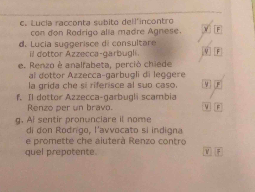 Lucia racconta subito dell’incontro
con don Rodrigo alla madre Agnese. V F
d. Lucia suggerisce di consultare
il dottor Azzecca-garbugli.
V F
e. Renzo è analfabeta, perciò chiede
al dottor Azzecca-garbugli di leggere
la grida che si riferisce al suo caso. V F
f. Il dottor Azzecca-garbugli scambia
Renzo per un bravo. V F
g. Al sentir pronunciare il nome
di don Rodrigo, l’avvocato si indigna
e promette che aiuterà Renzo contro
quel prepotente. V F