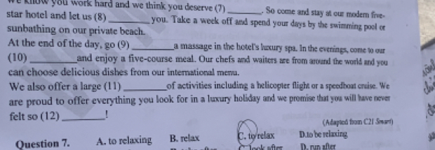 know you work hard and we think you deserve (7) _. So come and stay at our modern five-
star hotel and let us (8) _you. Take a week off and spend your days by the swimming pool or
sunbathing on our private beach.
At the end of the day, go (9) _a massage in the hotel's luxury spa. In the evenings, come to our
(10) _and enjoy a five-course meal. Our chefs and waiters are from around the world and you a
can choose delicious dishes from our international menu.
We also offer a large (11) _of activities including a belicopter flight or a speedboat onsise. We ∴ 
are proud to offer everything you look for in a luxury holiday and we promise that you will have never 
felt so (12)_ '
(Adapted from C21 Swart)
Question 7. A. to relaxing B. relax C. tyrelax D.to be relaxing
look after D. run after