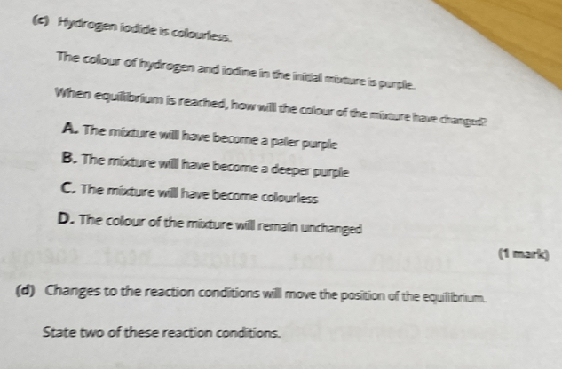 Hydrogen iodide is colourless.
The colour of hydrogen and iodine in the initial mixture is purple.
When equilibrium is reached, how will the colour of the mixture have changed?
A. The mixture willl have become a paler purple
B. The mixture willl have become a deeper purple
C. The mixture will have become colourless
D. The colour of the mixture willl remain unchanged
(1 mark)
(d) Changes to the reaction conditions willl move the position of the equilibrium.
State two of these reaction conditions.