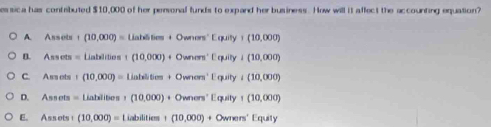 essica has contributed $10,000 of her peronal funds to expand her business. How will it affect the accounting equation?
A Assets 1 (10,000)=Liablies+Owners'Equity+(10,000)
B. Assots= Liatelition ((10,000)+Owners'Equily+(10,000)
C. Ass ets | (10,000)=Liabilitim+Ownem'Equityi(10,000)
D. Ass ots =Liabilibes+(10,000)+Owners'Equity+(10,000)
E. Assots1 (10,000)=Liabilities1(10,000)+Owrers'Equiy