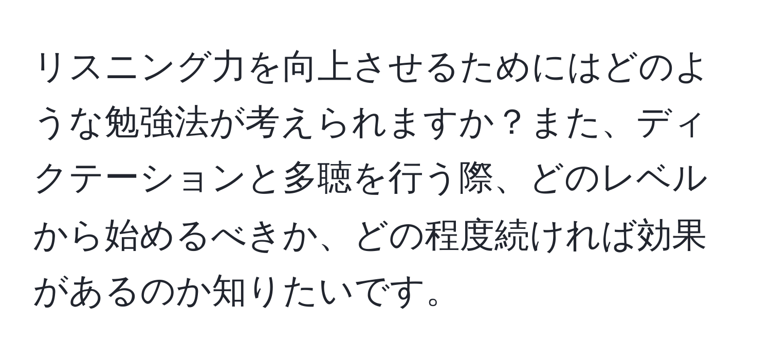 リスニング力を向上させるためにはどのような勉強法が考えられますか？また、ディクテーションと多聴を行う際、どのレベルから始めるべきか、どの程度続ければ効果があるのか知りたいです。