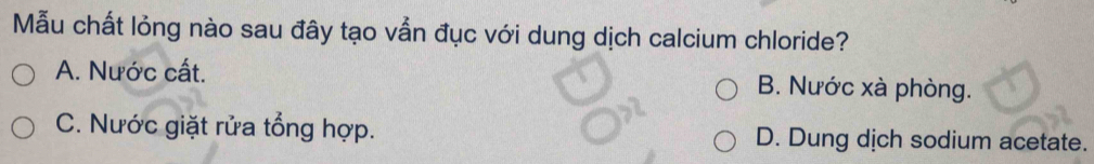 Mẫu chất lỏng nào sau đây tạo vẫn đục với dung dịch calcium chloride?
A. Nước cất. B. Nước xà phòng.
C. Nước giặt rửa tổng hợp. D. Dung dịch sodium acetate.