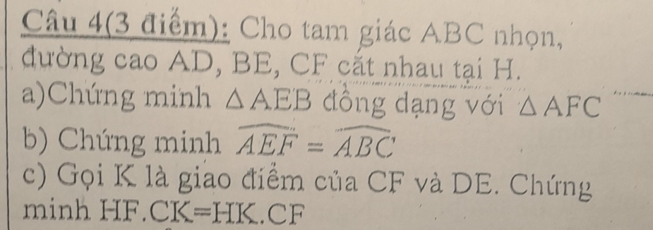 Câu 4(3 điểm): Cho tam giác ABC nhọn, 
đường cao AD, BE, CF cắt nhau tại H. 
a)Chúng minh △ AEB đồng dạng với △ AFC
b) Chúng minh widehat AEF=widehat ABC
c) Gọi K là giao điểm của CF và DE. Chứng 
minh HF. CK=HK.CF