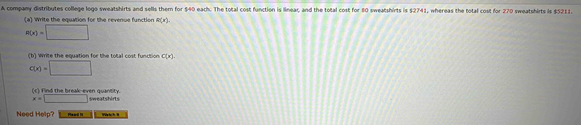 A company distributes college logo sweatshirts and sells them for $40 each. The total cost function is linear, and the total cost for 80 sweatshirts is $2741, whereas the total cost for 270 sweatshirts is $5211. 
(a) Write the equation for the revenue function R(x).
R(x)=□
(b) Write the equation for the total cost function C(x).
C(x)=□
(c) Find the break-even quantity.
x=□ sweatshirts 
Need Help? Read it Watch it