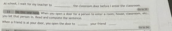 At school, I wait for my teacher to _the classroom door before I enter the classroom. 
Go to 33. 
33 Do this one now, When you open a door for a person to enter a room, house, classroom, etc., 
you let that person in. Read and complete the sentence, 
When a friend is at your door, you open the door to _your friend_ 
Go to 34.