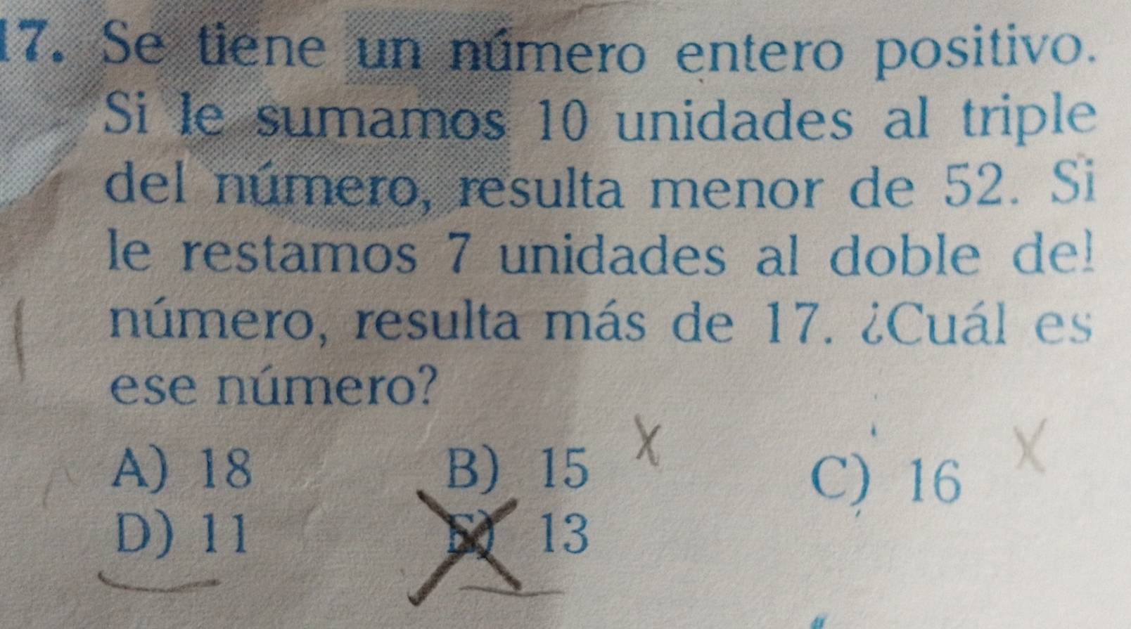 Se tiene un número entero positivo.
Si le sumamos 10 unidades al triple
del número, resulta menor de 52. Si
le restamos 7 unidades al doble de!
número, resulta más de 17. ¿Cuál es
ese número?
A) 18 B) 15
C) 16
D) 11 13