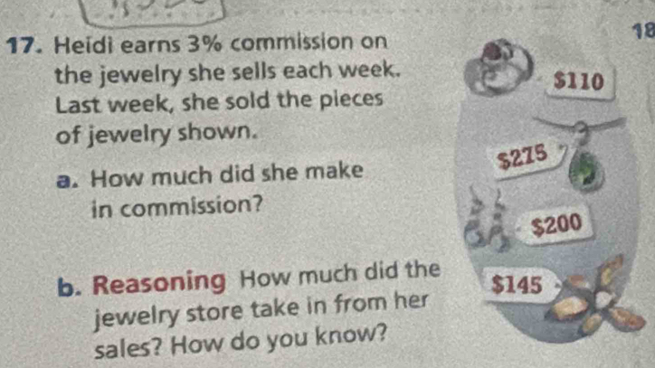 Heidi earns 3% commission on
18
the jewelry she sells each week. $110
Last week, she sold the pieces
of jewelry shown.
$275
a. How much did she make
in commission?
$200
b. Reasoning How much did the
$145
jewelry store take in from her
sales? How do you know?