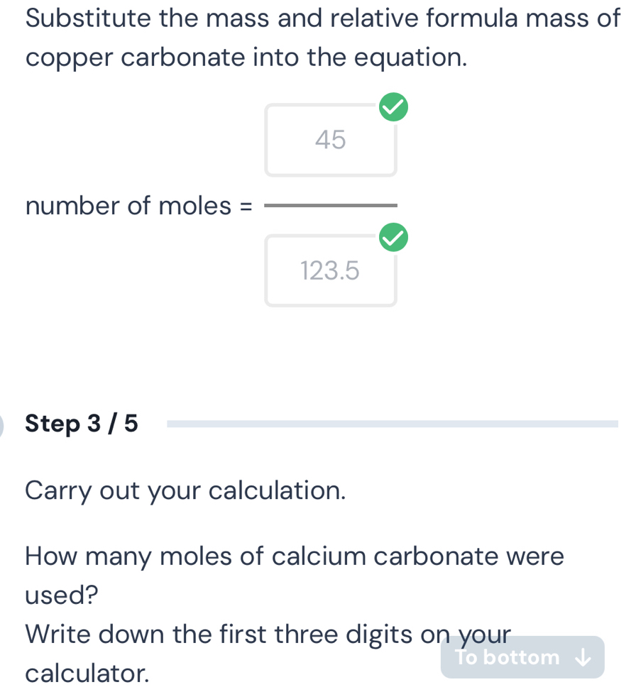 Substitute the mass and relative formula mass of 
copper carbonate into the equation. 
number of moles = = 45/123.6 er
Step 3 / 5
Carry out your calculation. 
How many moles of calcium carbonate were 
used? 
Write down the first three digits on your 
To bottom 
calculator.