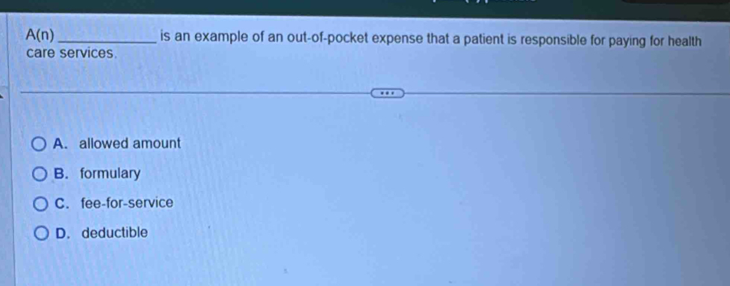 A(n) _is an example of an out-of-pocket expense that a patient is responsible for paying for health
care services.
A. allowed amount
B. formulary
C. fee-for-service
D. deductible