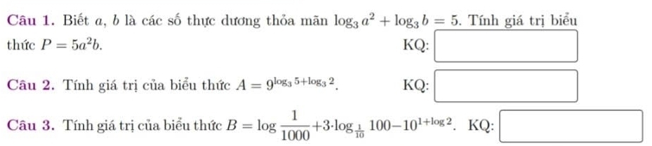 Biết a, b là các số thực dương thỏa mãn log _3a^2+log _3b=5. Tính giá tri biểu 
thức P=5a^2b. KQ: □ 
Câu 2. Tính giá trị của biểu thức A=9^(log _3)5+log _32. KQ: □ 
Câu 3. Tính giá trị của biểu thức B=log  1/1000 +3· log _ 1/10 100-10^(1+log 2). KQ: □