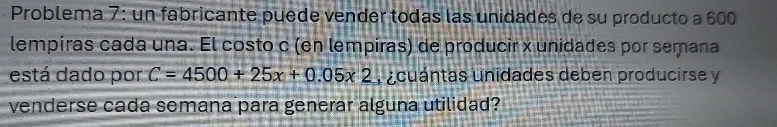 Problema 7: un fabricante puede vender todas las unidades de su producto a 600
lempiras cada una. El costo c (en lempiras) de producir x unidades por semana 
está dado por C=4500+25x+0.05x2 a acuántas unidades deben producirse y 
venderse cada semana para generar alguna utilidad?