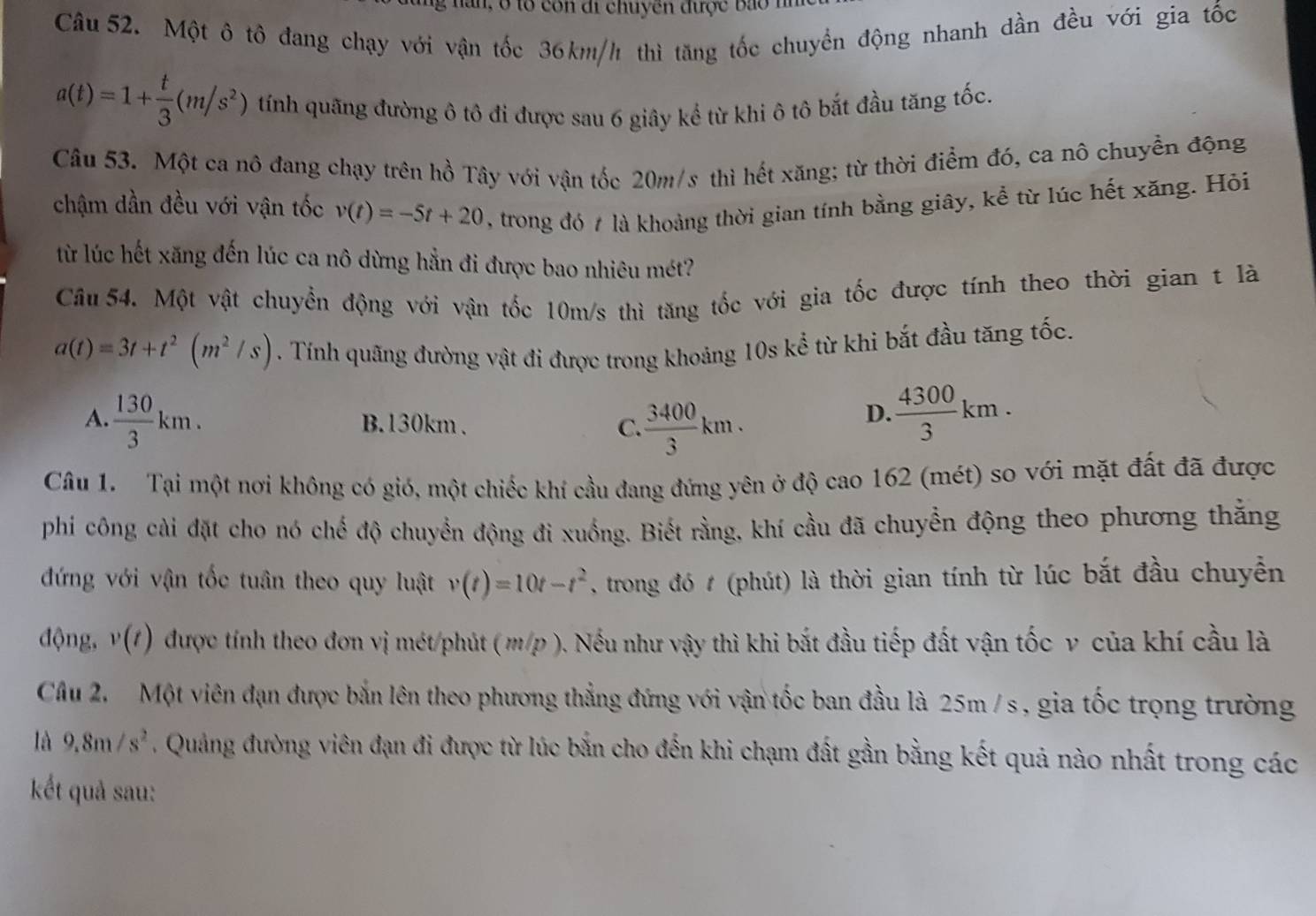 nan, ở tổ còn đi chuyền được bào
Câu 52. Một ô tô đang chạy với vận tốc 36km/h thì tăng tốc chuyển động nhanh dần đều với gia tốc
a(t)=1+ t/3 (m/s^2) tính quãng đường ô tô đi được sau 6 giây kể từ khi ô tô bắt đầu tăng tốc.
Câu 53. Một ca nô đang chạy trên hồ Tây với vận tốc 20m/s thì hết xăng; từ thời điểm đó, ca nô chuyển động
chậm dần đều với vận tốc v(t)=-5t+20 , trong đó 7 là khoảng thời gian tính bằng giây, kể từ lúc hết xăng. Hỏi
từ lúc hết xăng đến lúc ca nô dừng hằn đi được bao nhiêu mét?
Câu 54. Một vật chuyển động với vận tốc 10m/s thì tăng tốc với gia tốc được tính theo thời gian t là
a(t)=3t+t^2(m^2/s). Tính quãng đường vật đi được trong khoảng 10s kể từ khi bắt đầu tăng tốc.
A.  130/3 km. B.130km . C.  3400/3 km.
D.  4300/3 km.
Câu 1. Tại một nơi không có gió, một chiếc khí cầu đang đứng yên ở độ cao 162 (mét) so với mặt đất đã được
phi công cài đặt cho nó chế độ chuyển động đi xuống. Biết rằng, khí cầu đã chuyển động theo phương thằng
đứng với vận tốc tuân theo quy luật v(t)=10t-t^2 , trong đó # (phút) là thời gian tính từ lúc bắt đầu chuyền
động, v(t) được tính theo đơn vị mét/phút ( m/p ). Nếu như vậy thì khi bắt đầu tiếp đất vận tốc v của khí cầu là
Câu 2.  Một viên đạn được bắn lên theo phương thẳng đứng với vận tốc ban đầu là 25m / s , gia tốc trọng trường
là 9.8m/s^2. Quảng đường viên đạn đi được từ lúc bắn cho đến khi chạm đất gần bằng kết quả nào nhất trong các
kết quả sau: