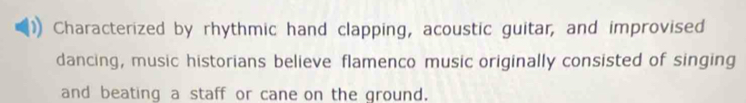 Characterized by rhythmic hand clapping, acoustic guitar, and improvised 
dancing, music historians believe flamenco music originally consisted of singing 
and beating a staff or cane on the ground.