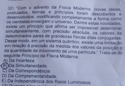 "Com o advento da Física Moderna, novas ideias,
postulados, teorias e princípios foram descobertos e
desenvolvidos, modificando completamente a forma como
os cientistas enxergam o universo. Dentre estas novidades,
existe um princípio que afirma ser impossível determinar
simultaneamente, com precisão absoluta, os valores de
determinados pares de grandezas físicas ditas conjugadas.
Desse modo, em um sistema quântico, existe uma limitação
em relação à precisão da medida dos valores da posição e
da quantidade de movimento de uma partícula." Trata-se do
seguinte Princípio da Física Moderna:
A) Da Incerteza.
B) Da Simultaneidade.
C) Da Correspondência.
D) Da Complementaridade.
E) Da Independência dos Raios Luminosos.