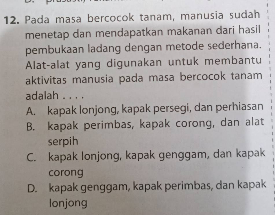 Pada masa bercocok tanam, manusia sudah
menetap dan mendapatkan makanan dari hasil
pembukaan ladang dengan metode sederhana.
Alat-alat yang digunakan untuk membantu
aktivitas manusia pada masa bercocok tanam
adalah . . . .
A. kapak lonjong, kapak persegi, dan perhiasan
B. kapak perimbas, kapak corong, dan alat
serpih
C. kapak lonjong, kapak genggam, dan kapak
corong
D. kapak genggam, kapak perimbas, dan kapak
lonjong