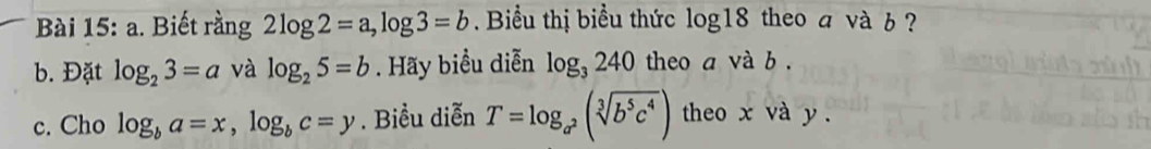 Biết rằng 2log 2=a, log 3=b. Biểu thị biểu thức log 18 theo a và b ? 
b. Đặt log _23=a và log _25=b. Hãy biểu diễn log _3240 theo a và b. 
c. Cho log _ba=x, log _bc=y. Biểu diễn T=log _a^2(sqrt[3](b^5c^4)) theo x và y.