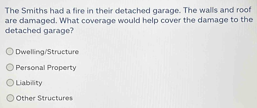 The Smiths had a fire in their detached garage. The walls and roof
are damaged. What coverage would help cover the damage to the
detached garage?
Dwelling/Structure
Personal Property
Liability
Other Structures