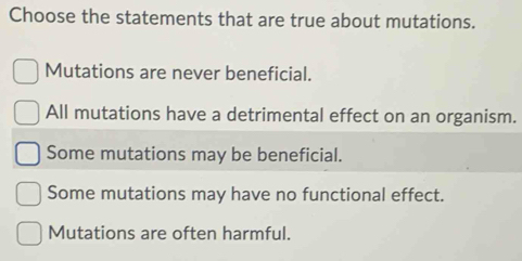 Choose the statements that are true about mutations.
Mutations are never beneficial.
All mutations have a detrimental effect on an organism.
Some mutations may be beneficial.
Some mutations may have no functional effect.
Mutations are often harmful.