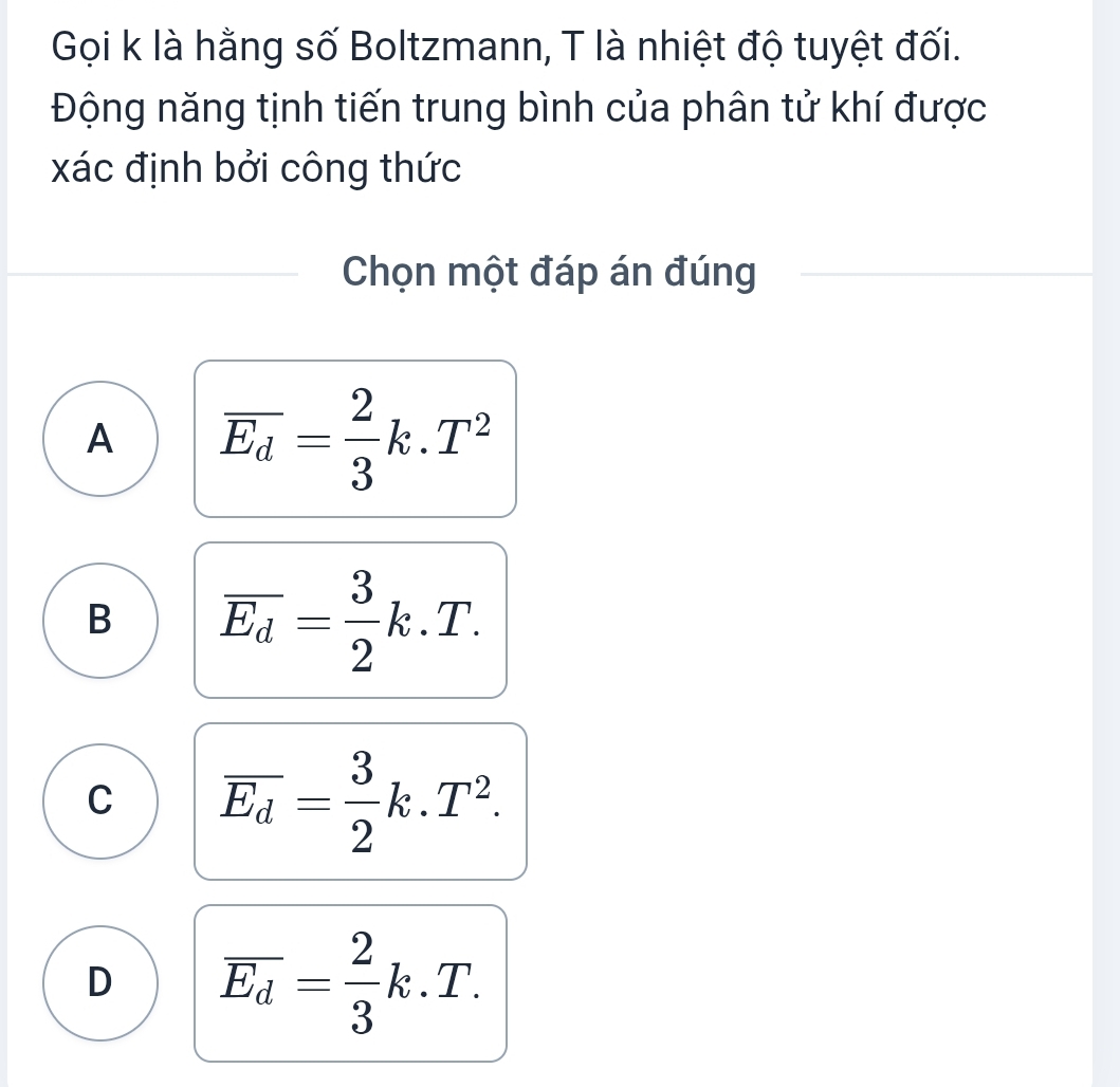 Gọi k là hằng số Boltzmann, T là nhiệt độ tuyệt đối.
Động năng tịnh tiến trung bình của phân tử khí được
xác định bởi công thức
Chọn một đáp án đúng
A overline E_d= 2/3 k.T^2
B overline E_d= 3/2 k.T.
C overline E_d= 3/2 k.T^2.
D overline E_d= 2/3 k.T.