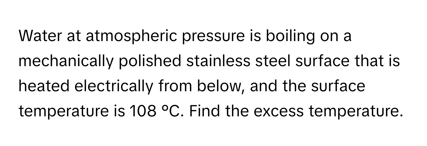 Water at atmospheric pressure is boiling on a mechanically polished stainless steel surface that is heated electrically from below, and the surface temperature is 108 °C. Find the excess temperature.