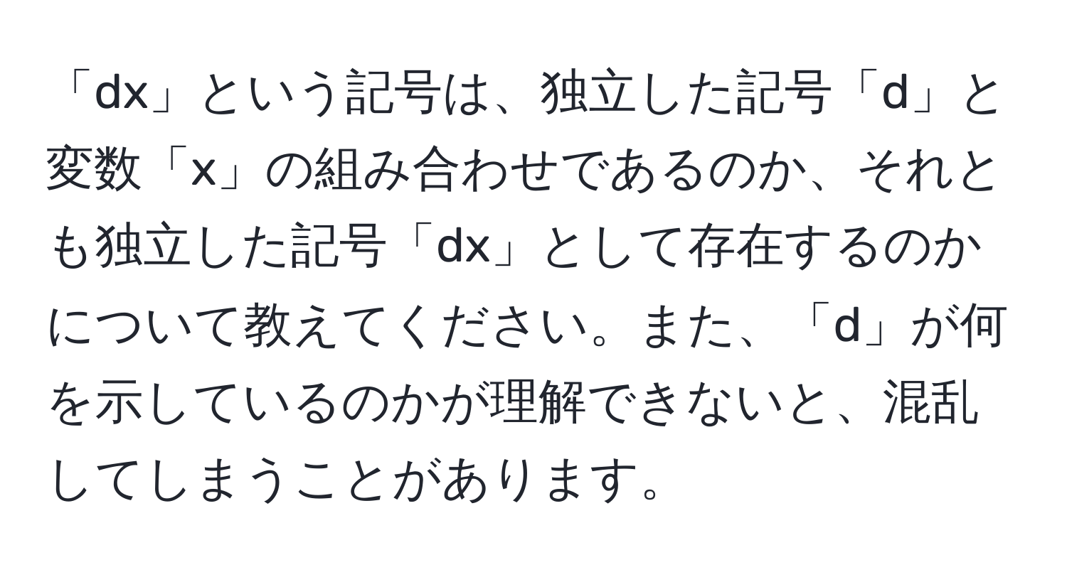 「dx」という記号は、独立した記号「d」と変数「x」の組み合わせであるのか、それとも独立した記号「dx」として存在するのかについて教えてください。また、「d」が何を示しているのかが理解できないと、混乱してしまうことがあります。