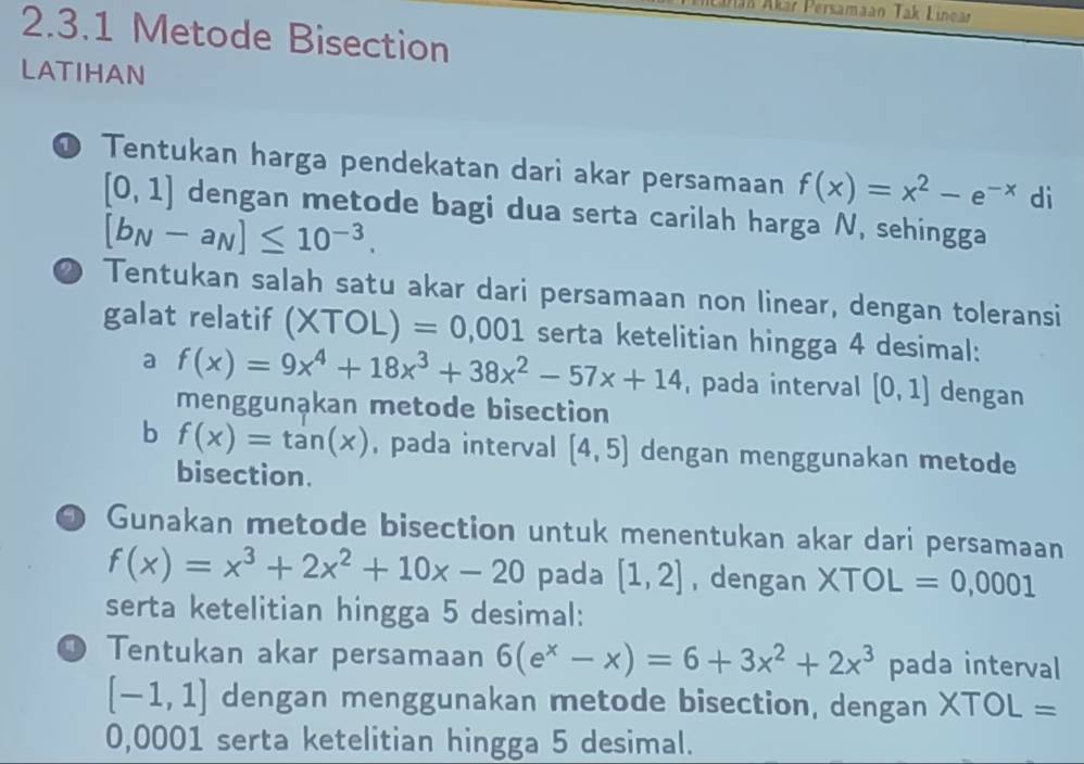 Jan Akar Persamaan Tak Linear 
2.3.1 Metode Bisection 
LATIHAN 
● Tentukan harga pendekatan dari akar persamaan f(x)=x^2-e^(-x) di
[0,1] dengan metode bagi dua serta carilah harga N, sehingga
[b_N-a_N]≤ 10^(-3). 
2 Tentukan salah satu akar dari persamaan non linear, dengan toleransi 
galat relatif (XTOL)=0,001 serta ketelitian hingga 4 desimal: 
a f(x)=9x^4+18x^3+38x^2-57x+14 pada interval [0,1] dengan 
menggunąkan metode bisection 
b f(x)=tan (x) , pada interval [4,5] dengan menggunakan metode 
bisection. 
D Gunakan metode bisection untuk menentukan akar dari persamaan
f(x)=x^3+2x^2+10x-20 pada [1,2] , dengan XTOL=0,0001
serta ketelitian hingga 5 desimal: 
O Tentukan akar persamaan 6(e^x-x)=6+3x^2+2x^3 pada interval
[-1,1] dengan menggunakan metode bisection, dengan XTOL=
0,0001 serta ketelitian hingga 5 desimal.