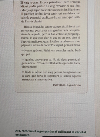 El vaig trucar. Estava patrullant, peró tranqui, 
Miqui, podia parlar. Li vaig exposar el cas, fent 
esforços perqué no se m'escapessin les llágrimes. 
El psicóleg de fira devia tenir raé: semblava una 
sušcida potencial explicant-li a un amic que la nò- 
via I'havia plantat. 
—Hòstia, Miqui, ho tenim txungo, tio. Si fos al car- 
rer encara, podria ser una gamberrada i els pilla- 
rem de seguida, però si han entrat al pàrquing... 
Home, lo que está clar és que és un avís, aixó sí, 
Saps els mafiosos, quan li tallen la pebrotera a un 
pájaro i li foten a la boca? Pues igual, però en moto. 
—Home, grácies, Richi, em consoles molt. Però 
qui pot... 
—Igual no anaven per tu. No sè, algun parent, al- 
guna nôvia... Thas enrotllat amb alguna tia liada, 
últimament? 
Ni liada ni sense liar, vaig pensar, imaginant me 
la cara que faria la superiora si sentís aquells 
atemptats a la normativa. 
Paυ Vidal, Aígua bruta 
_ 
_ 
_ 
Ara, reescriu el segon paràgraf utilitzant la varietat 
estàndard.