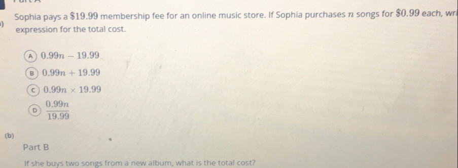 Sophia pays a $19.99 membership fee for an online music store. If Sophia purchases n songs for $0.99 each, wr
expression for the total cost.
A 0.99n-19.99
B 0.99n+19.99
0.99n* 19.99
D  (0.99n)/19.99 
(b)
Part B
If she buys two songs from a new album, what is the total cost?