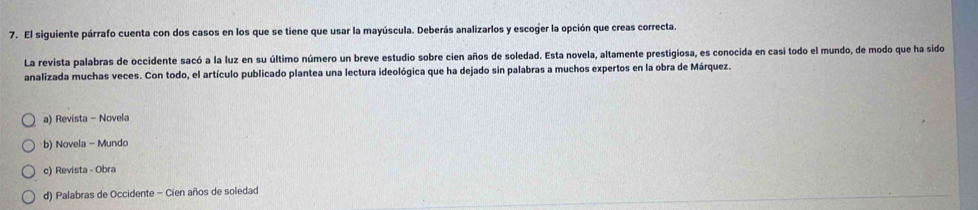 El siguiente párrafo cuenta con dos casos en los que se tiene que usar la mayúscula. Deberás analizarlos y escoger la opción que creas correcta.
La revista palabras de occidente sacó a la luz en su último número un breve estudio sobre cien años de soledad. Esta novela, altamente prestigiosa, es conocida en casi todo el mundo, de modo que ha sido
analizada muchas veces. Con todo, el artículo publicado plantea una lectura ideológica que ha dejado sin palabras a muchos expertos en la obra de Márquez.
a) Revista - Novela
·b) Novela - Mundo
c) Revista - Obra
d) Palabras de Occidente - Cien años de soledad