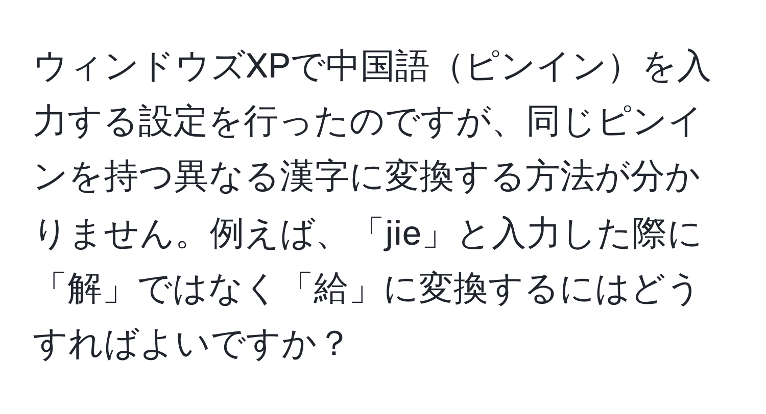 ウィンドウズXPで中国語ピンインを入力する設定を行ったのですが、同じピンインを持つ異なる漢字に変換する方法が分かりません。例えば、「jie」と入力した際に「解」ではなく「給」に変換するにはどうすればよいですか？