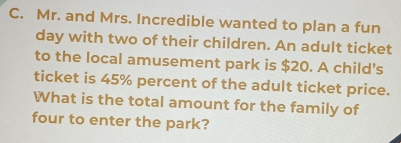 Mr. and Mrs. Incredible wanted to plan a fun 
day with two of their children. An adult ticket 
to the local amusement park is $20. A child's 
ticket is 45% percent of the adult ticket price. 
What is the total amount for the family of 
four to enter the park?