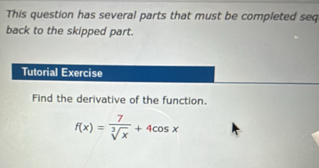 This question has several parts that must be completed seq 
back to the skipped part. 
Tutorial Exercise 
Find the derivative of the function.
f(x)= 7/sqrt[3](x) +4cos x