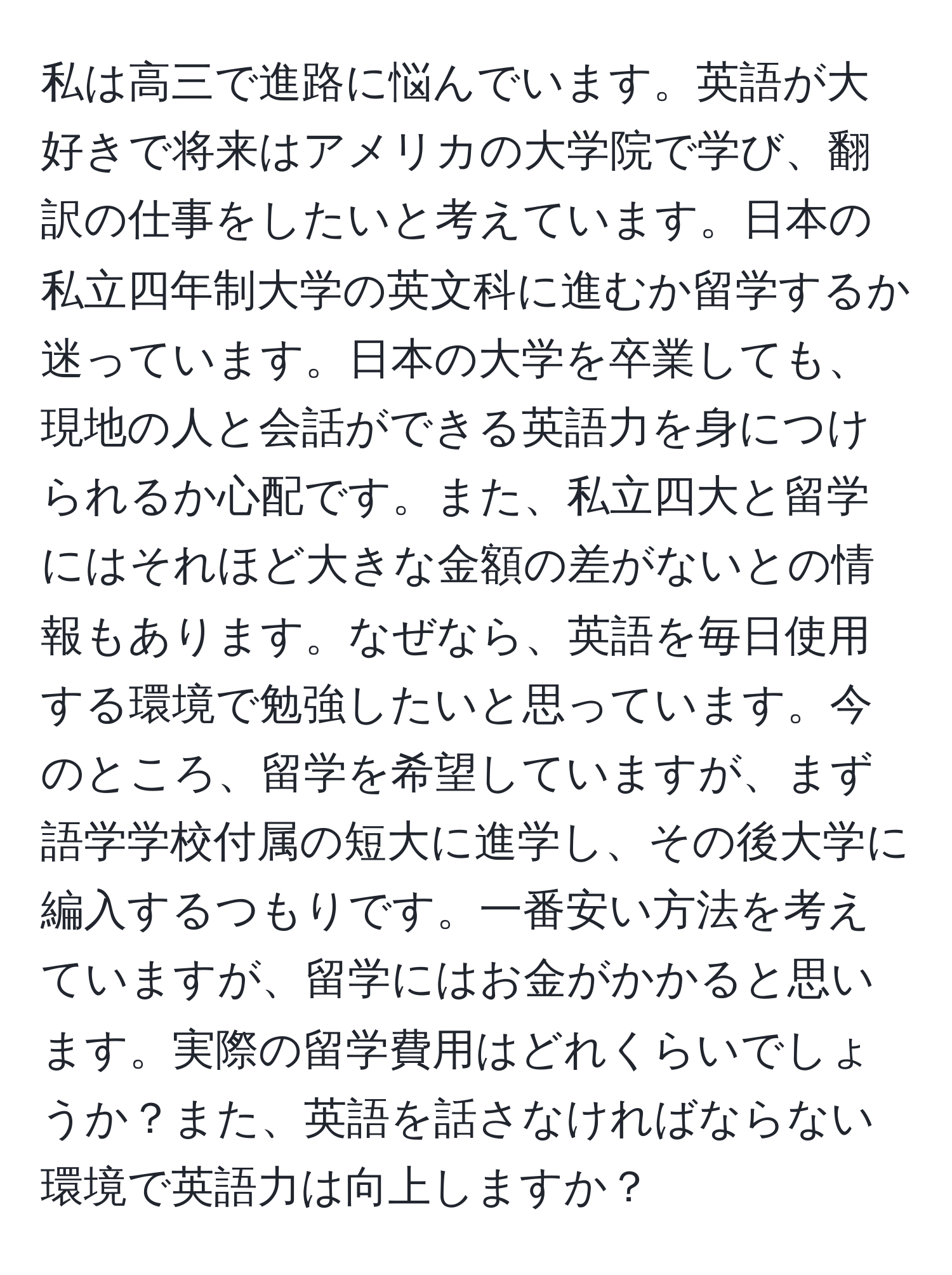 私は高三で進路に悩んでいます。英語が大好きで将来はアメリカの大学院で学び、翻訳の仕事をしたいと考えています。日本の私立四年制大学の英文科に進むか留学するか迷っています。日本の大学を卒業しても、現地の人と会話ができる英語力を身につけられるか心配です。また、私立四大と留学にはそれほど大きな金額の差がないとの情報もあります。なぜなら、英語を毎日使用する環境で勉強したいと思っています。今のところ、留学を希望していますが、まず語学学校付属の短大に進学し、その後大学に編入するつもりです。一番安い方法を考えていますが、留学にはお金がかかると思います。実際の留学費用はどれくらいでしょうか？また、英語を話さなければならない環境で英語力は向上しますか？