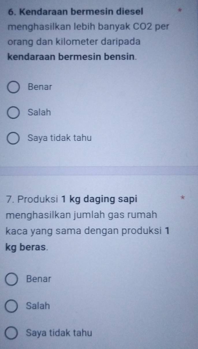 Kendaraan bermesin diesel
menghasilkan lebih banyak CO2 per
orang dan kilometer daripada
kendaraan bermesin bensin.
Benar
Salah
Saya tidak tahu
7. Produksi 1 kg daging sapi
*
menghasilkan jumlah gas rumah
kaca yang sama dengan produksi 1
kg beras.
Benar
Salah
Saya tidak tahu