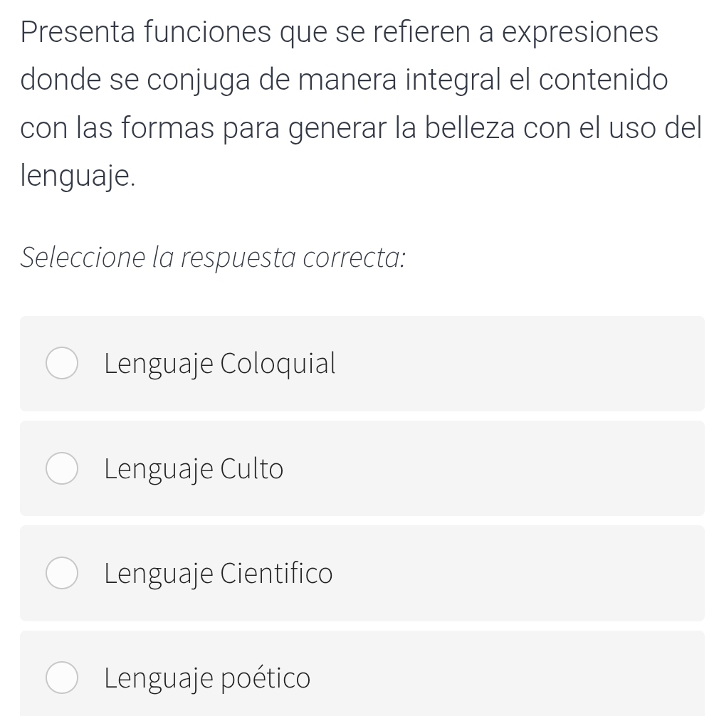 Presenta funciones que se refieren a expresiones
donde se conjuga de manera integral el contenido
con las formas para generar la belleza con el uso del
lenguaje.
Seleccione la respuesta correcta:
Lenguaje Coloquial
Lenguaje Culto
Lenguaje Cientifico
Lenguaje poético