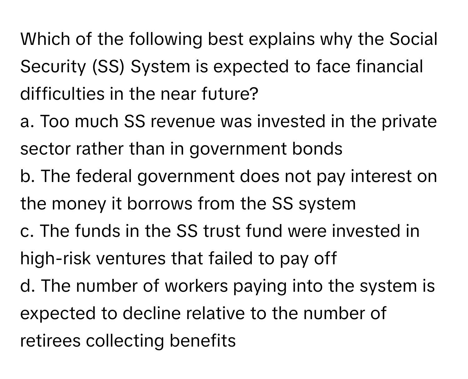 Which of the following best explains why the Social Security (SS) System is expected to face financial difficulties in the near future?

a. Too much SS revenue was invested in the private sector rather than in government bonds
b. The federal government does not pay interest on the money it borrows from the SS system
c. The funds in the SS trust fund were invested in high-risk ventures that failed to pay off
d. The number of workers paying into the system is expected to decline relative to the number of retirees collecting benefits