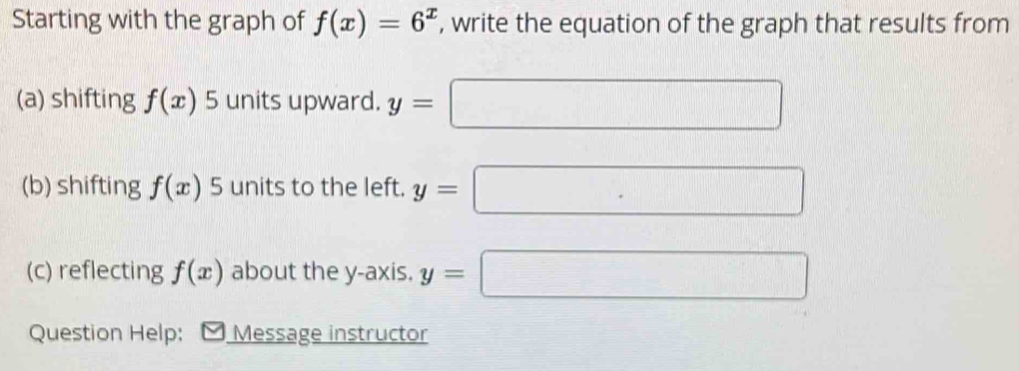 Starting with the graph of f(x)=6^x , write the equation of the graph that results from 
(a) shifting f(x) 5 units upward. y= □
(b) shifting f(x) 5 units to the left. y= □
(c) reflecting f(x) about the y-axis. y=□
Question Help: Message instructor