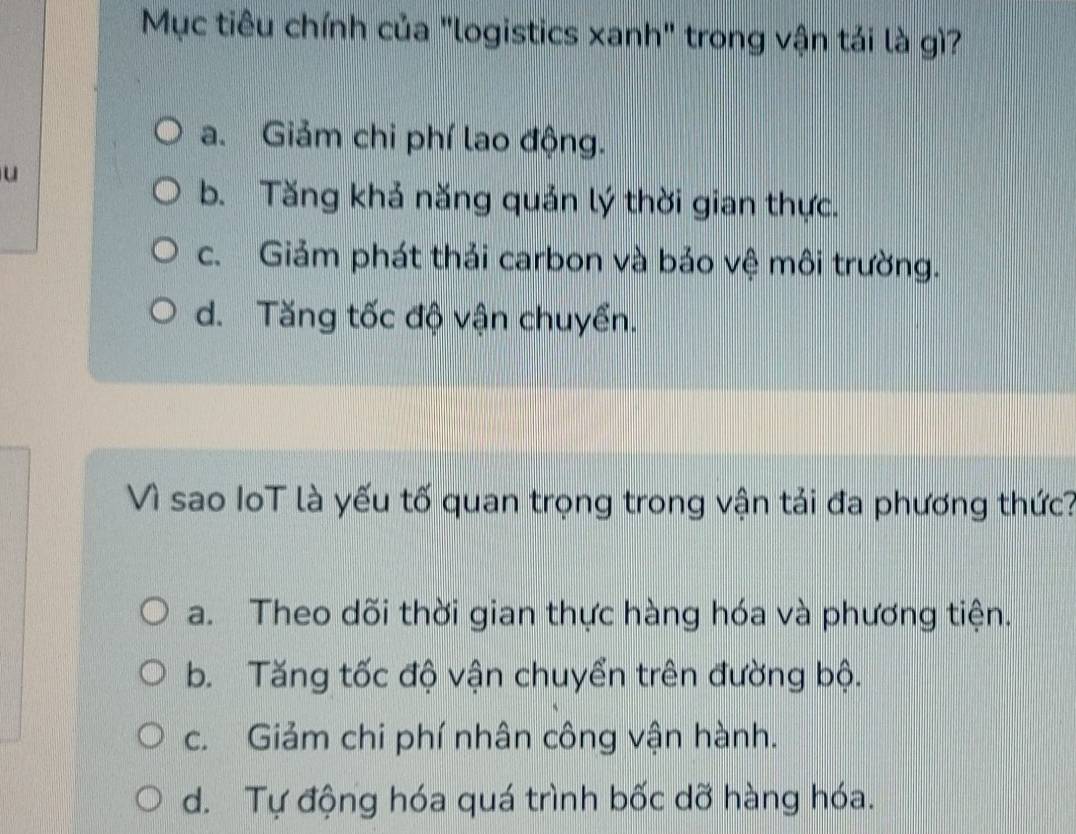 Mục tiêu chính của "logistics xanh" trong vận tải là gì?
a. Giảm chi phí lao động.
u
b. Tăng khả năng quản lý thời gian thực.
c. Giảm phát thải carbon và bảo vệ môi trường.
d. Tăng tốc độ vận chuyển.
Vì sao IoT là yếu tố quan trọng trong vận tải đa phương thức?
a. Theo dõi thời gian thực hàng hóa và phương tiện.
b. Tăng tốc độ vận chuyển trên đường bộ.
c. Giảm chi phí nhân công vận hành.
d. Tự động hóa quá trình bốc dỡ hàng hóa.