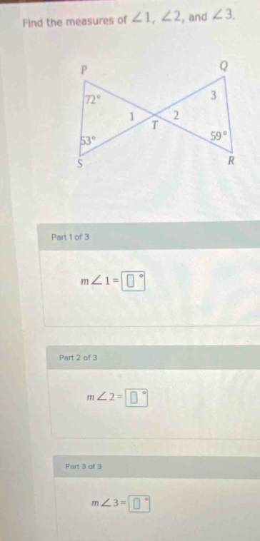 Find the measures of ∠ 1, ∠ 2 , and ∠ 3.
P
Q
72°
3
1 2
T
53°
59°
S 
R 
Part 1 of 3
m∠ 1=□°
Part 2 of 3
m∠ 2=□°
Part 3 of 3
m∠ 3=□°